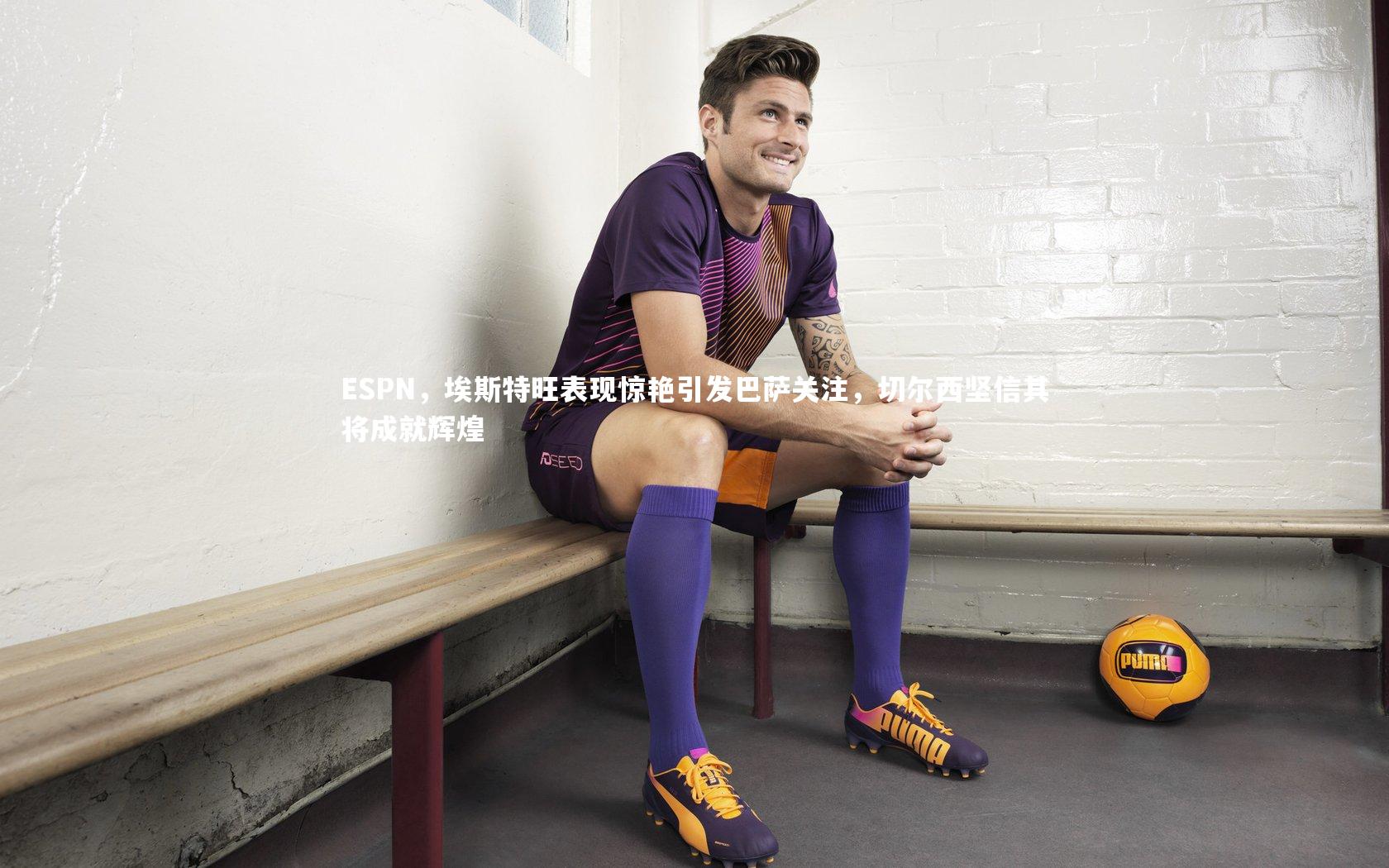 ESPN，埃斯特旺表现惊艳引发巴萨关注，切尔西坚信其将成就辉煌